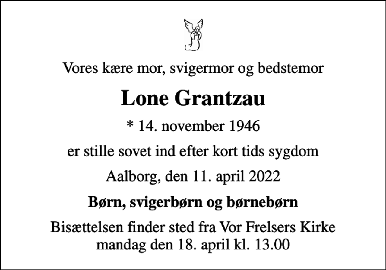 <p>Vores kære mor, svigermor og bedstemor<br />Lone Grantzau<br />* 14. november 1946<br />er stille sovet ind efter kort tids sygdom<br />Aalborg, den 11. april 2022<br />Børn, svigerbørn og børnebørn<br />Bisættelsen finder sted fra Vor Frelsers Kirke mandag den 18. april kl. 13.00</p>