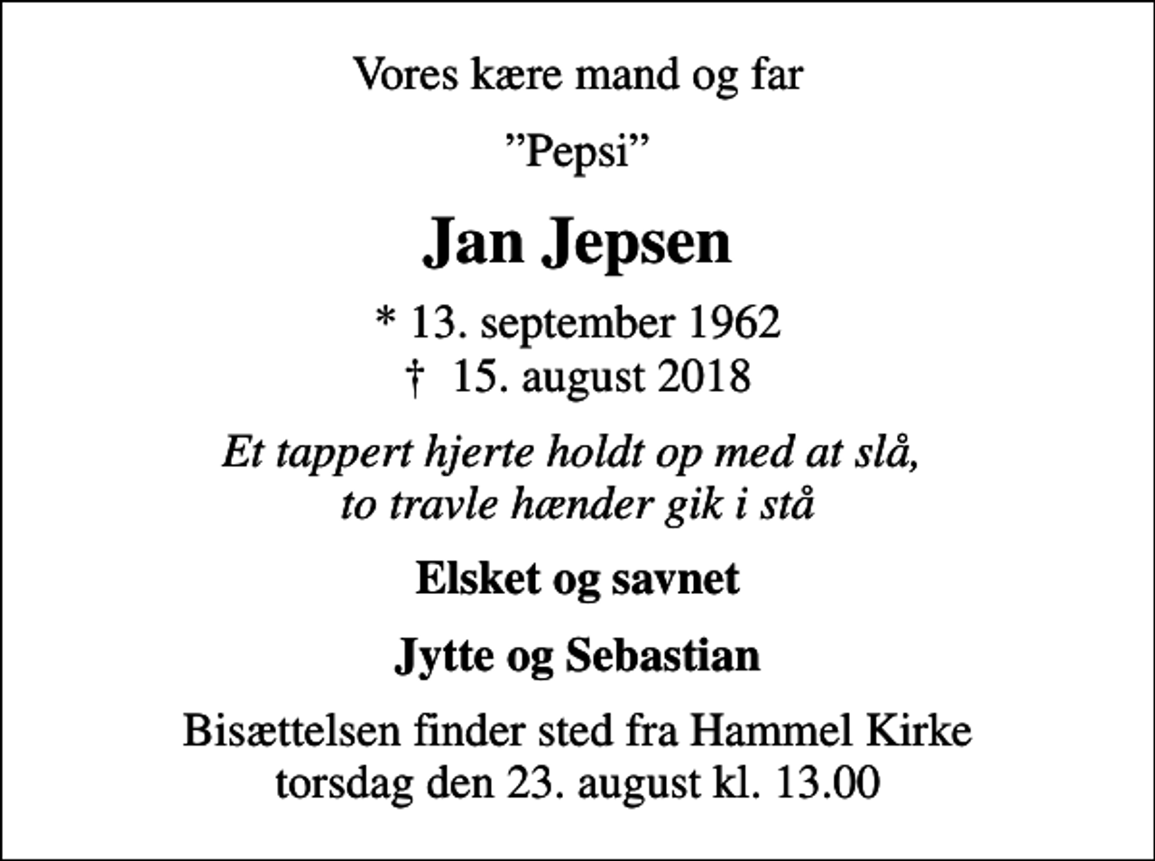 <p>Vores kære mand og far<br />Pepsi<br />Jan Jepsen<br />* 13. september 1962<br />✝ 15. august 2018<br />Et tappert hjerte holdt op med at slå, to travle hænder gik i stå<br />Elsket og savnet<br />Jytte og Sebastian<br />Bisættelsen finder sted fra Hammel Kirke torsdag den 23. august kl. 13.00</p>