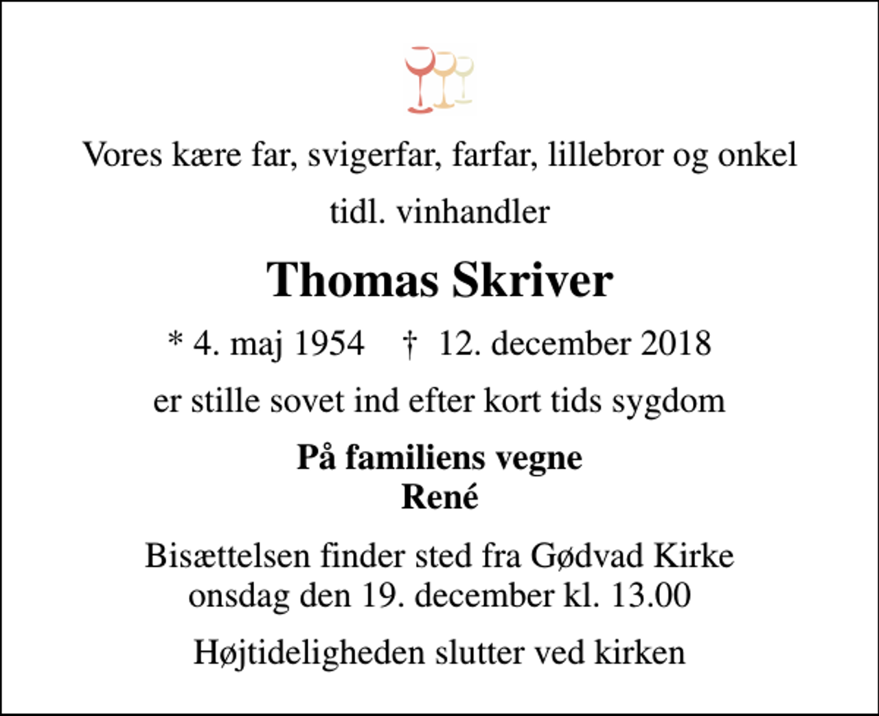 <p>Vores kære far, svigerfar, farfar, lillebror og onkel<br />tidl. vinhandler<br />Thomas Skriver<br />* 4. maj 1954 ✝ 12. december 2018<br />er stille sovet ind efter kort tids sygdom<br />På familiens vegne René<br />Bisættelsen har fundet sted</p>