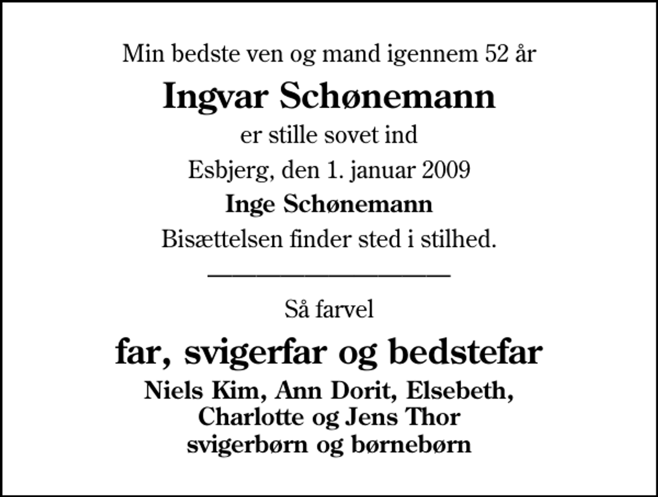 <p>Min bedste ven og mand igennem 52 år<br />Ingvar Schønemann<br />er stille sovet ind<br />Esbjerg, den 1. januar 2009<br />Inge Schønemann<br />Bisættelsen finder sted i stilhed.<br />Så farvel<br />far, svigerfar og bedstefar<br />Niels Kim, Ann Dorit, Elsebeth, Charlotte og Jens Thor svigerbørn og børnebørn</p>