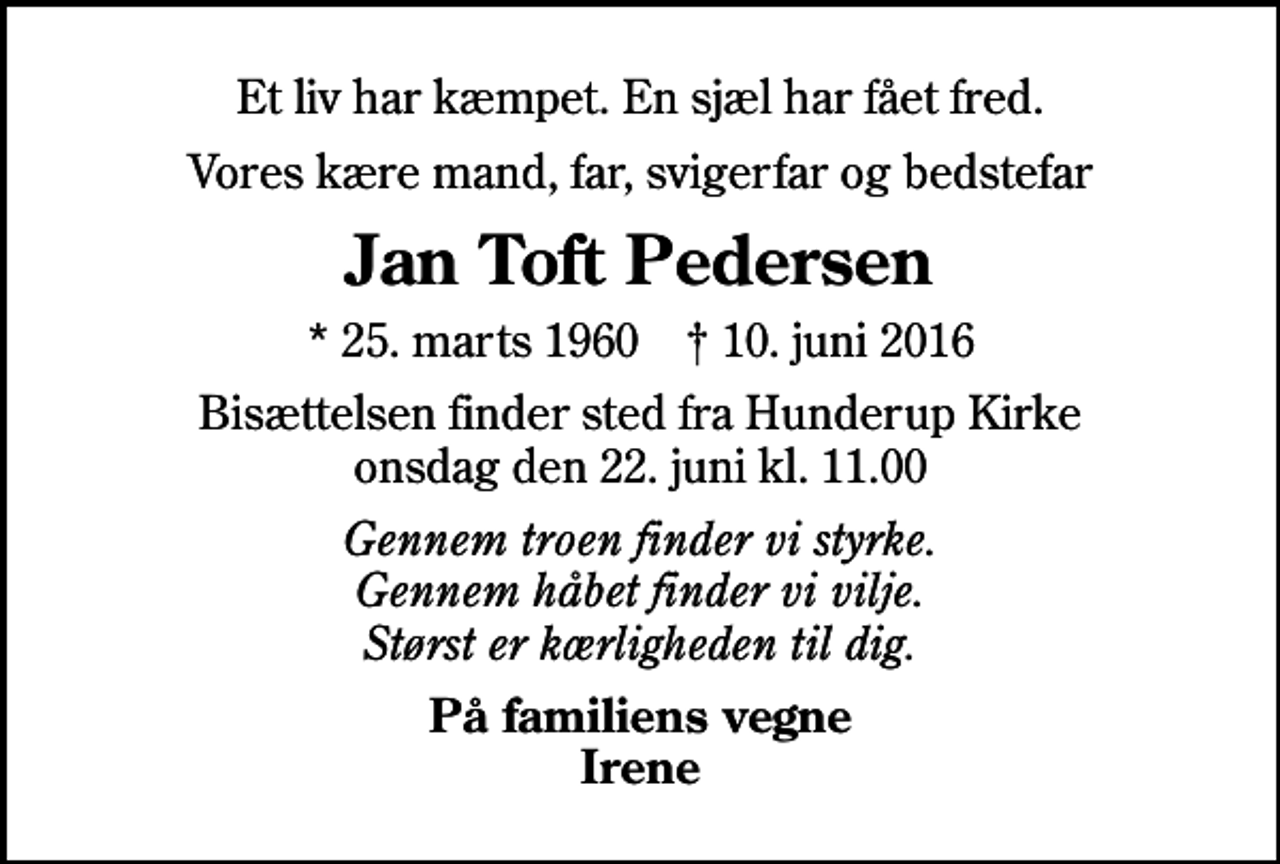 <p>Et liv har kæmpet. En sjæl har fået fred.<br />Vores kære mand, far, svigerfar og bedstefar<br />Jan Toft Pedersen<br />* 25. marts 1960 ✝ 10. juni 2016<br />Bisættelsen finder sted fra Hunderup Kirke onsdag den 22. juni kl. 11.00<br />Gennem troen finder vi styrke. Gennem håbet finder vi vilje. Størst er kærligheden til dig.<br />På familiens vegne Irene</p>