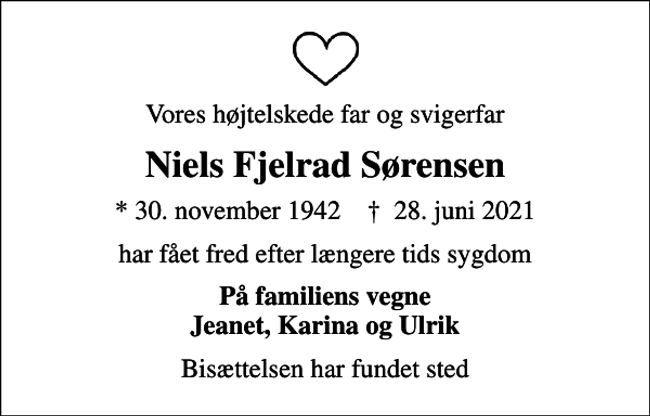 <p>Vores højtelskede far og svigerfar<br />Niels Fjelrad Sørensen<br />* 30. november 1942 ✝ 28. juni 2021<br />har fået fred efter længere tids sygdom<br />På familiens vegne Jeanet, Karina og Ulrik<br />Bisættelsen har fundet sted</p>