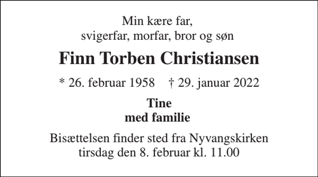 <p>Min kære far, svigerfar, morfar, bror og søn<br />Finn Torben Christiansen<br />* 26. februar 1958 ✝ 29. januar 2022<br />Tine med familie<br />Bisættelsen finder sted fra Nyvangskirken tirsdag den 8. februar kl. 11.00</p>