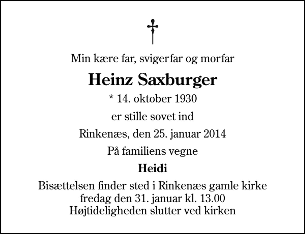 <p>Min kære far, svigerfar og morfar<br />Heinz Saxburger<br />* 14. oktober 1930<br />er stille sovet ind<br />Rinkenæs, den 25. januar 2014<br />På familiens vegne<br />Heidi<br />Bisættelsen finder sted i Rinkenæs gamle kirke fredag den 31. januar kl. 13.00 Højtideligheden slutter ved kirken</p>