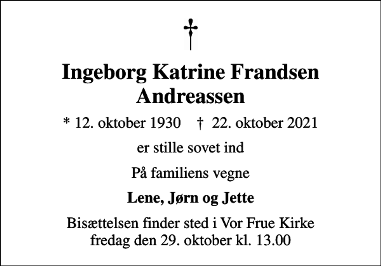<p>Ingeborg Katrine Frandsen Andreassen<br />* 12. oktober 1930 ✝ 22. oktober 2021<br />er stille sovet ind<br />På familiens vegne<br />Lene, Jørn og Jette<br />Bisættelsen finder sted i Vor Frue Kirke fredag den 29. oktober kl. 13.00</p>