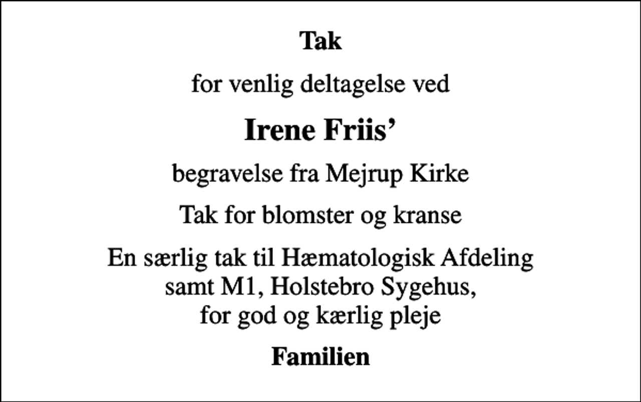 <p>Tak<br />for venlig deltagelse ved<br />Irene Friis<br />begravelse fra Mejrup Kirke<br />Tak for blomster og kranse<br />En særlig tak til Hæmatologisk Afdeling samt M1, Holstebro Sygehus, for god og kærlig pleje<br />Familien</p>