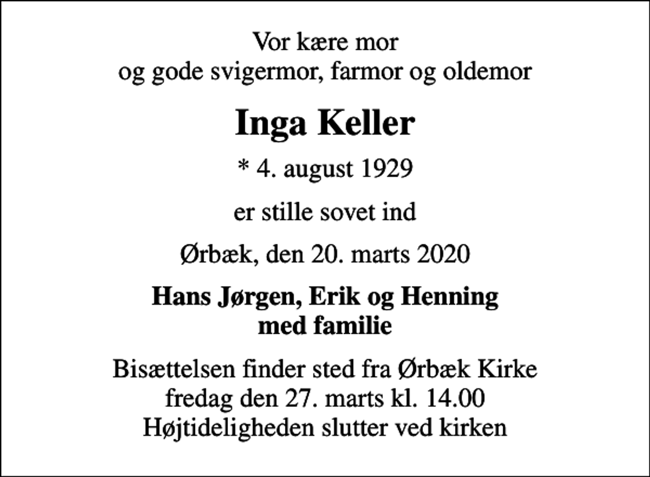 <p>Vor kære mor og gode svigermor, farmor og oldemor<br />Inga Keller<br />* 4. august 1929<br />er stille sovet ind<br />Ørbæk, den 20. marts 2020<br />Hans Jørgen, Erik og Henning med familie<br />Bisættelsen finder sted fra Ørbæk Kirke fredag den 27. marts kl. 14.00 Højtideligheden slutter ved kirken</p>