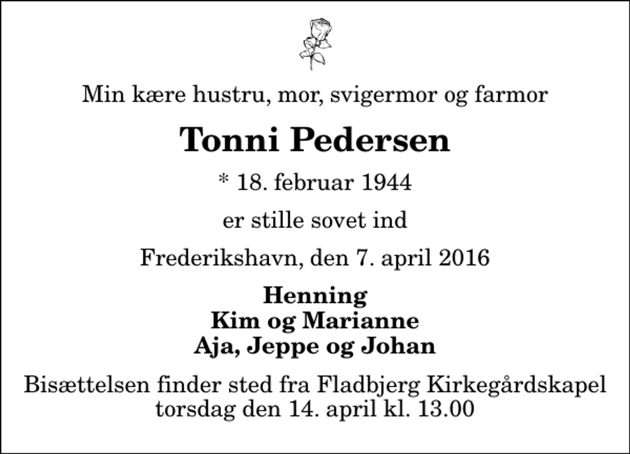 <p>Min kære hustru, mor, svigermor og farmor<br />Tonni Pedersen<br />* 18. februar 1944<br />er stille sovet ind<br />Frederikshavn, den 7. april 2016<br />Henning Kim og Marianne Aja, Jeppe og Johan<br />Bisættelsen finder sted fra Fladbjerg Kirkegårdskapel torsdag den 14. april kl. 13.00</p>