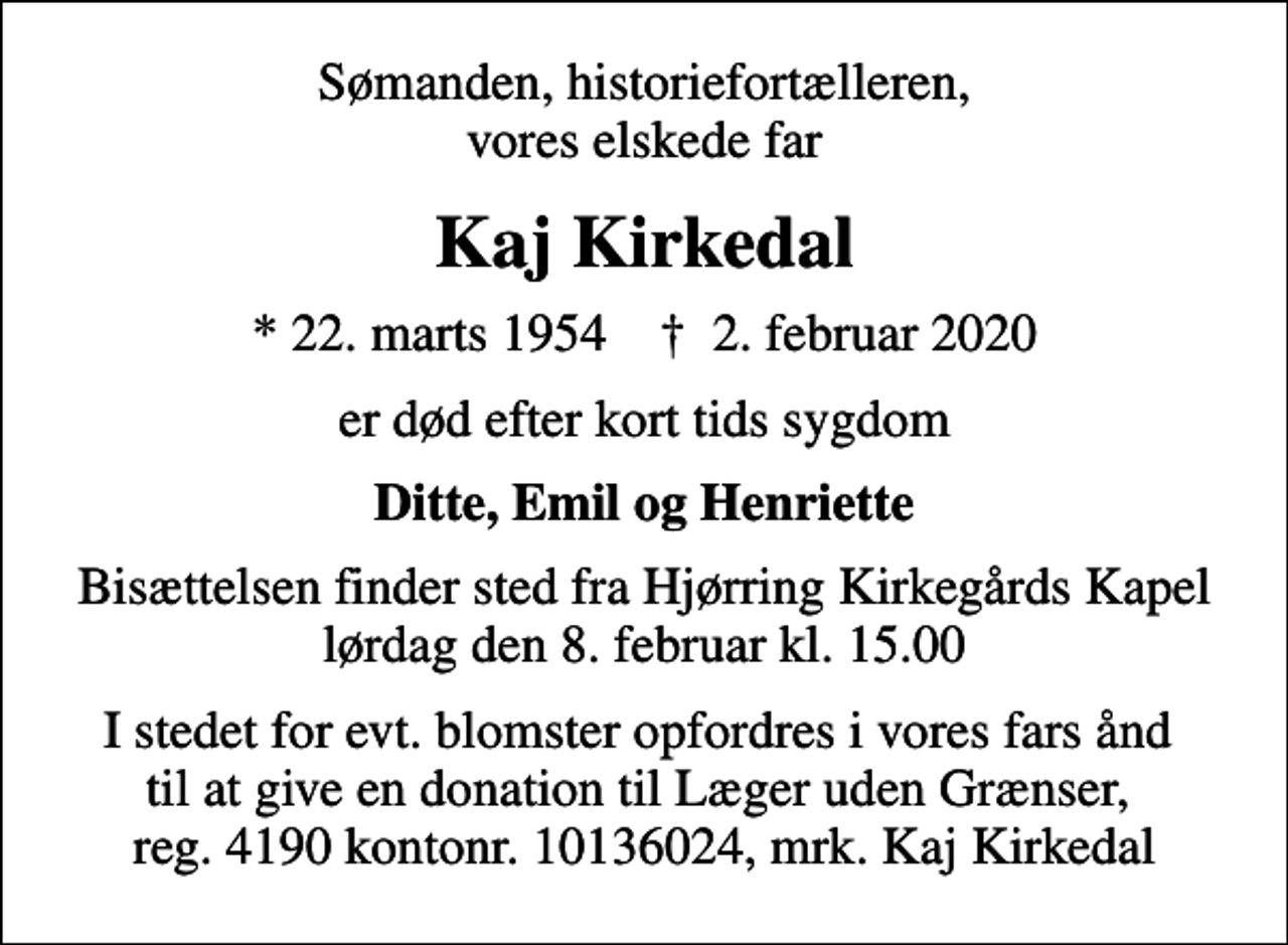 <p>Sømanden, historiefortælleren, vores elskede far<br />Kaj Kirkedal<br />* 22. marts 1954 ✝ 2. februar 2020<br />er død efter kort tids sygdom<br />Ditte, Emil og Henriette<br />Bisættelsen finder sted fra Hjørring Kirkegårds Kapel lørdag den 8. februar kl. 15.00<br />I stedet for evt. blomster opfordres i vores fars ånd til at give en donation til Læger uden Grænser, reg. 4190 kontonr. 10136024, mrk. Kaj Kirkedal</p>