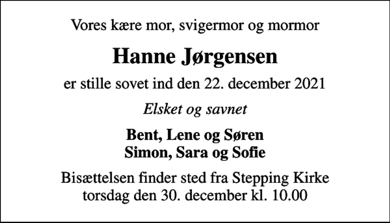 <p>Vores kære mor, svigermor og mormor<br />Hanne Jørgensen<br />er stille sovet ind den 22. december 2021<br />Elsket og savnet<br />Bent, Lene og Søren Simon, Sara og Sofie<br />Bisættelsen finder sted fra Stepping Kirke torsdag den 30. december kl. 10.00</p>
