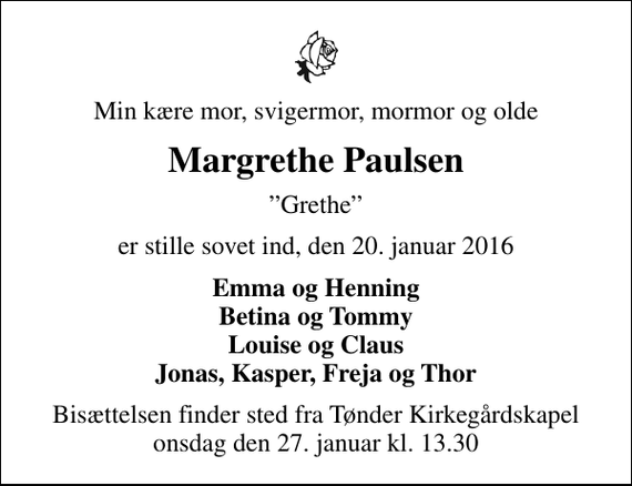 <p>Min kære mor, svigermor, mormor og olde<br />Margrethe Paulsen<br />Grethe<br />er stille sovet ind, den 20. januar 2016<br />Emma og Henning Betina og Tommy Louise og Claus Jonas, Kasper, Freja og Thor<br />Bisættelsen finder sted fra Tønder Kirkegårdskapel onsdag den 27. januar kl. 13.30</p>