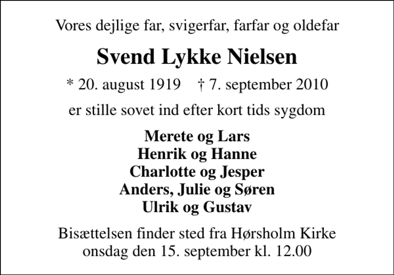<p>Vores dejlige far, svigerfar, farfar og oldefar<br />Svend Lykke Nielsen<br />* 20. august 1919 ✝ 7. september 2010<br />er stille sovet ind efter kort tids sygdom<br />Merete og Lars Henrik og Hanne Charlotte og Jesper Anders, Julie og Søren Ulrik og Gustav<br />Bisættelsen finder sted fra Hørsholm Kirke onsdag den 15. september kl. 12.00</p>
