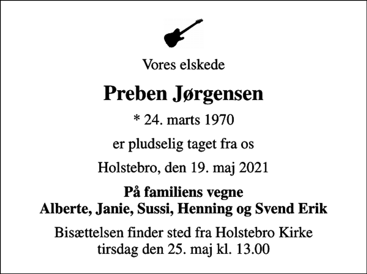 <p>Vores elskede<br />Preben Jørgensen<br />* 24. marts 1970<br />er pludselig taget fra os<br />Holstebro, den 19. maj 2021<br />På familiens vegne Alberte, Janie, Sussi, Henning og Svend Erik<br />Bisættelsen finder sted fra Holstebro Kirke tirsdag den 25. maj kl. 13.00</p>