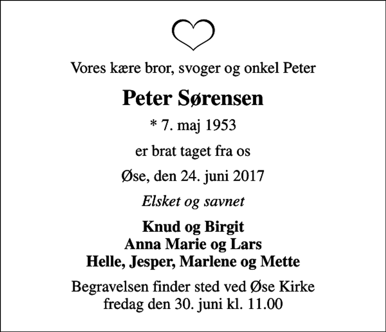 <p>Vores kære bror, svoger og onkel Peter<br />Peter Sørensen<br />* 7. maj 1953<br />er brat taget fra os<br />Øse, den 24. juni 2017<br />Elsket og savnet<br />Knud og Birgit Anna Marie og Lars Helle, Jesper, Marlene og Mette<br />Begravelsen finder sted ved Øse Kirke fredag den 30. juni kl. 11.00</p>