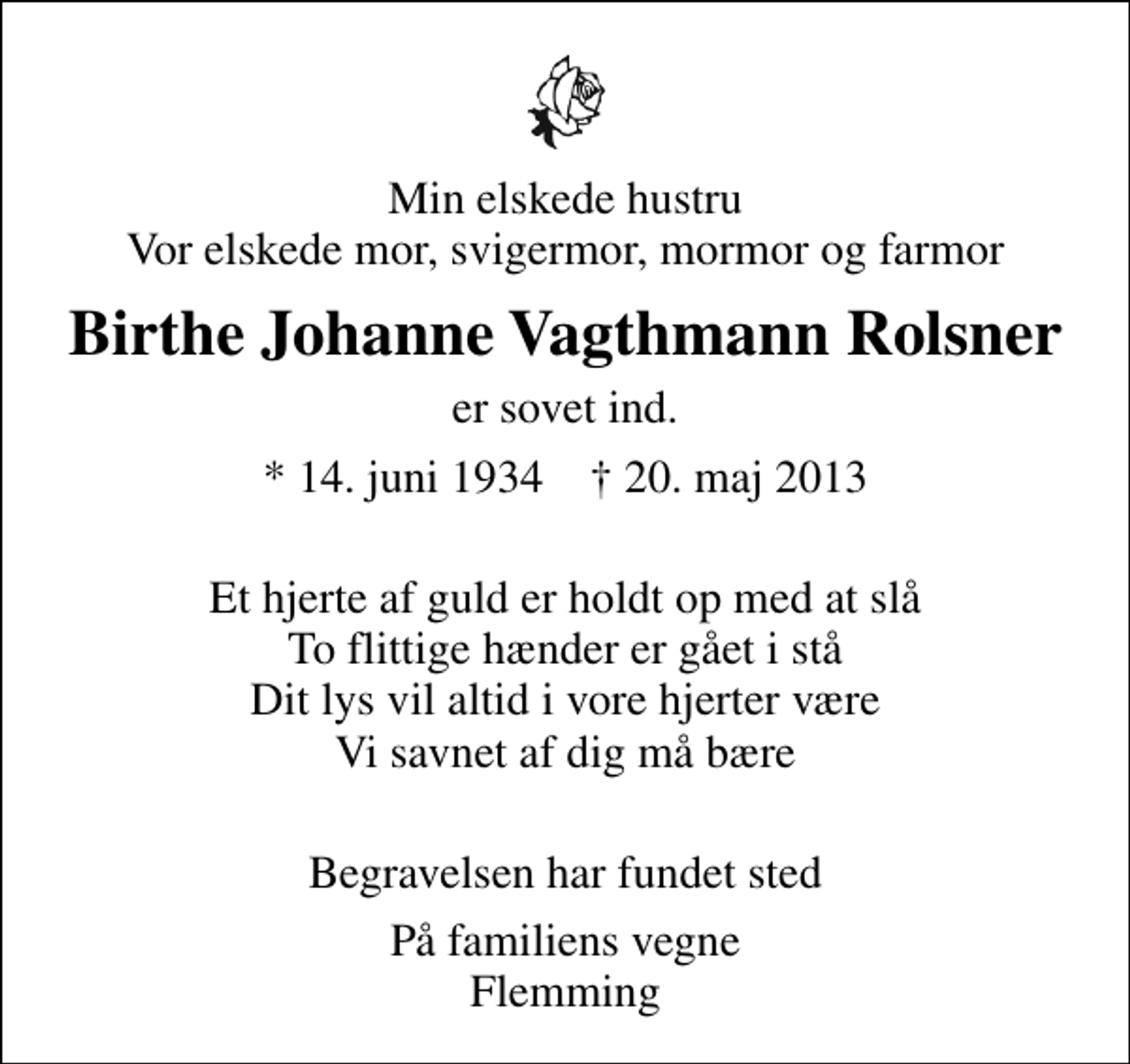 <p>Min elskede hustru Vor elskede mor, svigermor, mormor og farmor<br />Birthe Johanne Vagthmann Rolsner<br />er sovet ind.<br />* 14. juni 1934 ✝ 20. maj 2013<br />Et hjerte af guld er holdt op med at slå To flittige hænder er gået i stå Dit lys vil altid i vore hjerter være Vi savnet af dig må bære<br />Begravelsen har fundet sted<br />På familiens vegne Flemming</p>