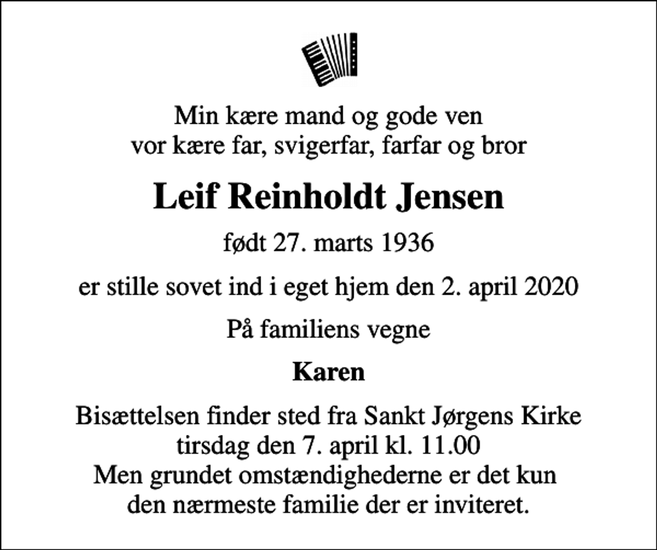 <p>Min kære mand og gode ven vor kære far, svigerfar, farfar og bror<br />Leif Reinholdt Jensen<br />født 27. marts 1936<br />er stille sovet ind i eget hjem den 2. april 2020<br />På familiens vegne<br />Karen<br />Bisættelsen finder sted fra Sankt Jørgens Kirke tirsdag den 7. april kl. 11.00 Men grundet omstændighederne er det kun den nærmeste familie der er inviteret.</p>