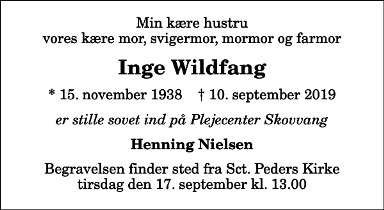 <p>Min kære hustru vores kære mor, svigermor, mormor og farmor<br />Inge Wildfang<br />* 15. november 1938 ✝ 10. september 2019<br />er stille sovet ind på Plejecenter Skovvang<br />Henning Nielsen<br />Begravelsen finder sted fra Sct. Peders Kirke tirsdag den 17. september kl. 13.00</p>