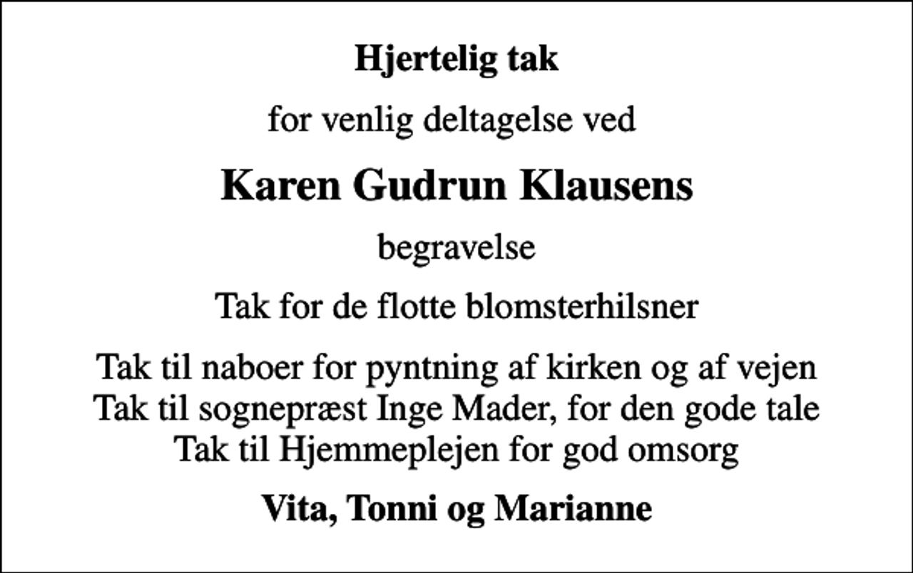 <p>Hjertelig tak<br />for venlig deltagelse ved<br />Karen Gudrun Klausens<br />begravelse<br />Tak for de flotte blomsterhilsner<br />Tak til naboer for pyntning af kirken og af vejen Tak til sognepræst Inge Mader, for den gode tale Tak til Hjemmeplejen for god omsorg<br />Vita, Tonni og Marianne</p>