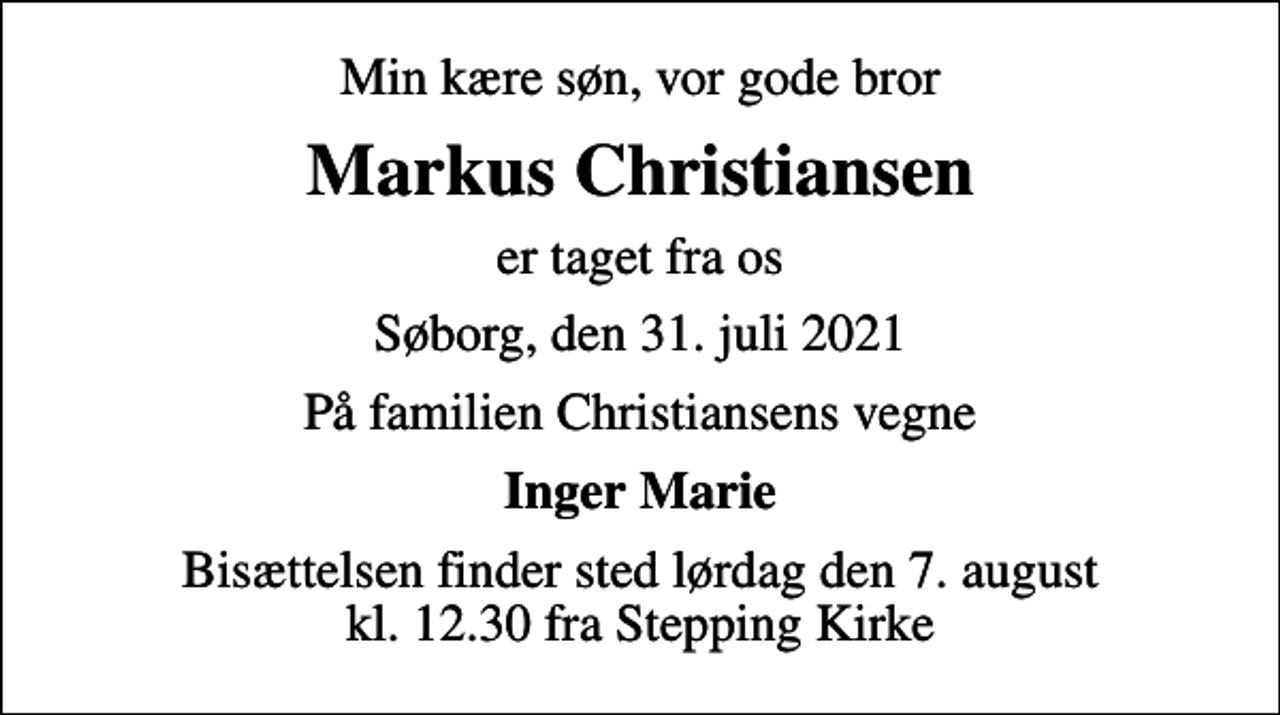 <p>Min kære søn, vor gode bror<br />Markus Christiansen<br />er taget fra os<br />Søborg, den 31. juli 2021<br />På familien Christiansens vegne<br />Inger Marie<br />Bisættelsen finder sted lørdag den 7. august kl. 12.30 fra Stepping Kirke</p>
