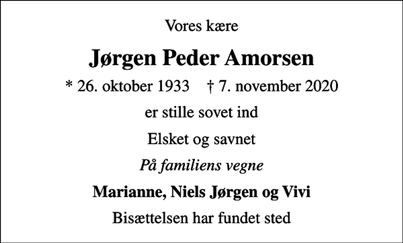 <p>Vores kære<br />Jørgen Peder Amorsen<br />* 26. oktober 1933 ✝ 7. november 2020<br />er stille sovet ind<br />Elsket og savnet<br />På familiens vegne<br />Marianne, Niels Jørgen og Vivi<br />Bisættelsen har fundet sted</p>