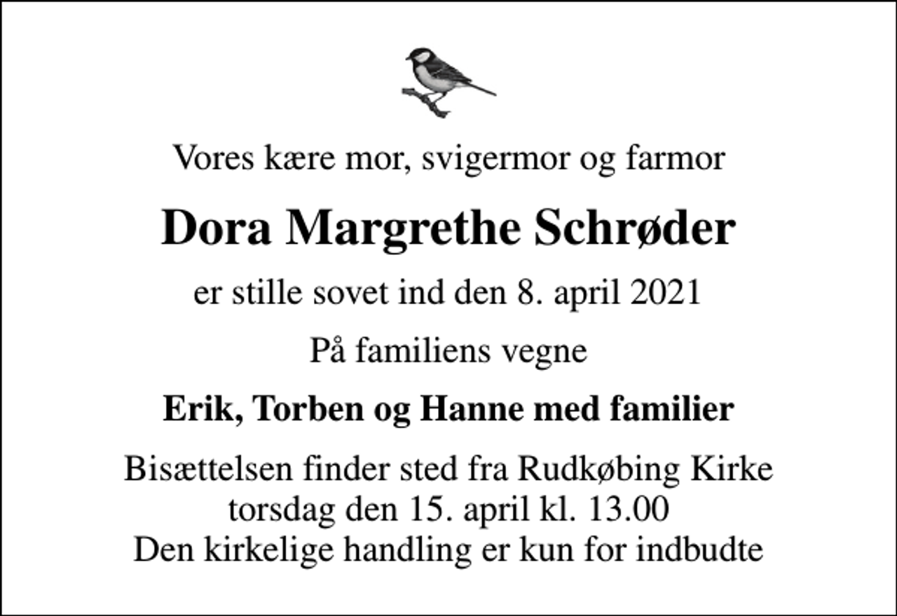 <p>Vores kære mor, svigermor og farmor<br />Dora Margrethe Schrøder<br />er stille sovet ind den 8. april 2021<br />På familiens vegne<br />Erik, Torben og Hanne med familier<br />Bisættelsen finder sted fra Rudkøbing Kirke torsdag den 15. april kl. 13.00 Den kirkelige handling er kun for indbudte</p>
