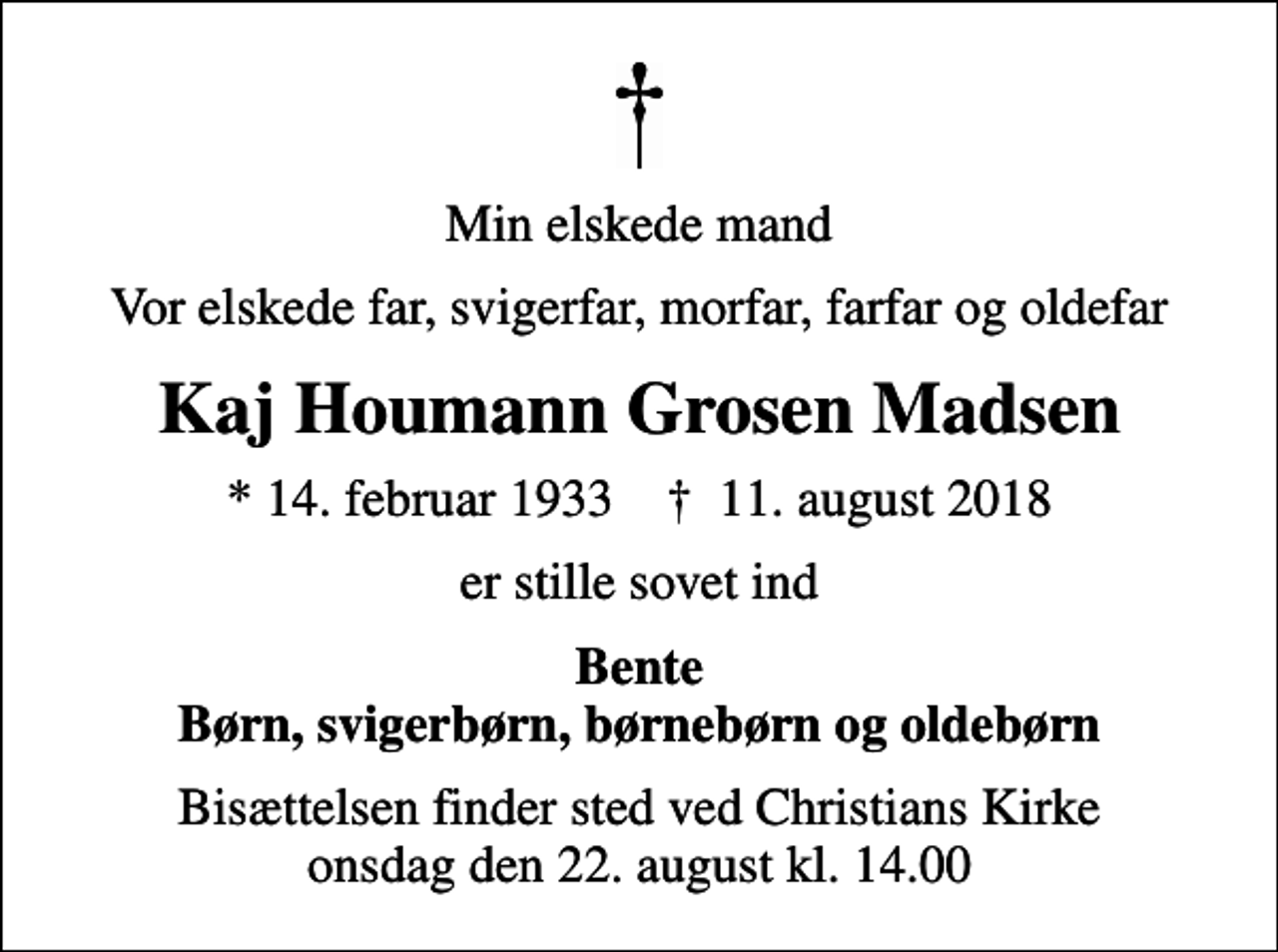 <p>Min elskede mand<br />Vor elskede far, svigerfar, morfar, farfar og oldefar<br />Kaj Houmann Grosen Madsen<br />* 14. februar 1933 ✝ 11. august 2018<br />er stille sovet ind<br />Bente Børn, svigerbørn, børnebørn og oldebørn<br />Bisættelsen finder sted ved Christians Kirke onsdag den 22. august kl. 14.00</p>