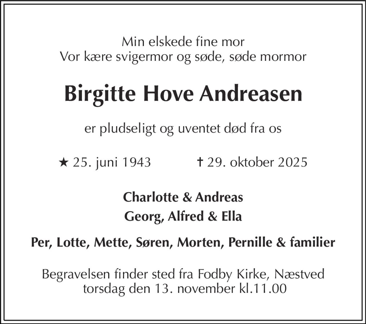 Min elskede fine mor Vor kære svigermor og søde, søde mormor 
Birgitte Hove Andreasen 
er pludseligt og uventet død fra os 
★​ 25. juni 1943​            ✝​ 29. oktober 2025 
Charlotte & Andreas 
Georg, Alfred & Ella 
Per, Lotte, Mette, Søren, Morten, Pernille & familier 
Begravelsen finder sted fra Fodby Kirke, Næstved  torsdag den 13. november kl.11.00