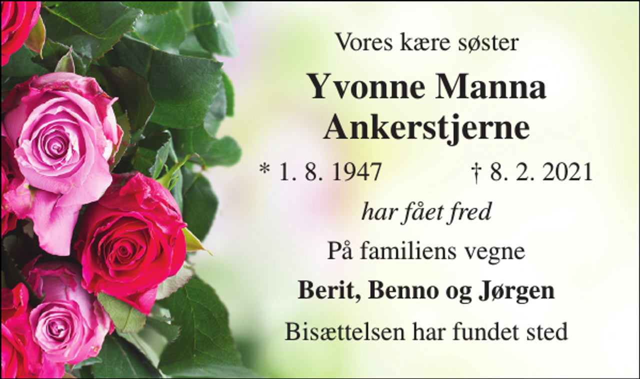 <p>Vores kære søster<br />Yvonne Manna Ankerstjerne​<br />*​ 1. 8. 1947<br />†​ 8. 2. 2021​<br />har fået fred<br />På familiens vegne<br />Berit, Benno og Jørgen<br />Bisættelsen har fundet sted</p>