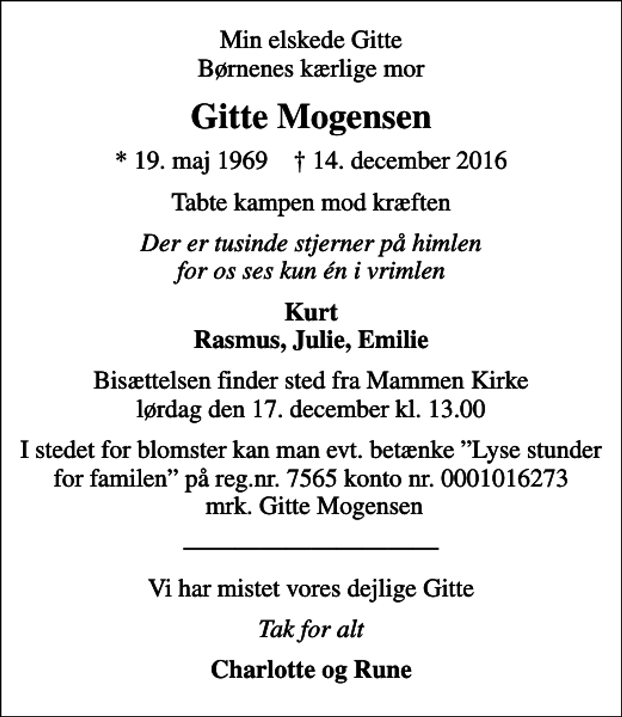 <p>Min elskede Gitte Børnenes kærlige mor<br />Gitte Mogensen<br />* 19. maj 1969 ✝ 14. december 2016<br />Tabte kampen mod kræften<br />Der er tusinde stjerner på himlen for os ses kun én i vrimlen<br />Kurt Rasmus, Julie, Emilie<br />Bisættelsen finder sted fra Mammen Kirke lørdag den 17. december kl. 13.00<br />I stedet for blomster kan man evt. betænke Lyse stunder for familen på reg.nr. 7565 konto nr. 0001016273 mrk. Gitte Mogensen<br />Vi har mistet vores dejlige Gitte<br />Tak for alt<br />Charlotte og Rune</p>