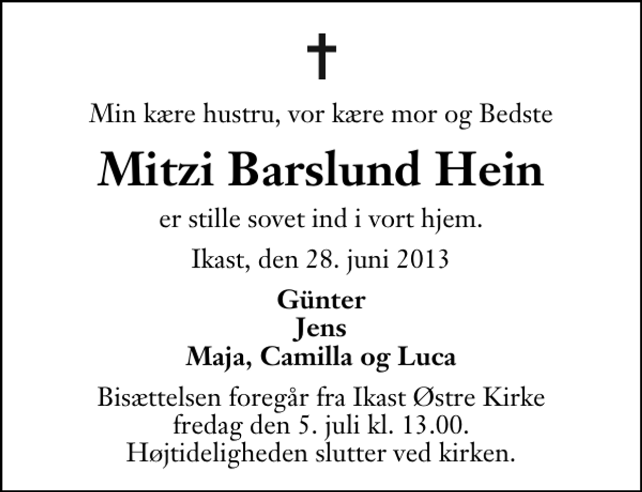 <p>Min kære hustru, vor kære mor og Bedste<br />Mitzi Barslund Hein<br />er stille sovet ind i vort hjem.<br />Ikast, den 28. juni 2013<br />Günter Jens Maja, Camilla og Luca<br />Bisættelsen foregår fra Ikast Østre Kirke fredag den 5. juli kl. 13.00 . Højtideligheden slutter ved kirken.</p>