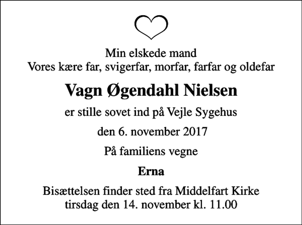 <p>Min elskede mand Vores kære far, svigerfar, morfar, farfar og oldefar<br />Vagn Øgendahl Nielsen<br />er stille sovet ind på Vejle Sygehus<br />den 6. november 2017<br />På familiens vegne<br />Erna<br />Bisættelsen finder sted fra Middelfart Kirke tirsdag den 14. november kl. 11.00</p>