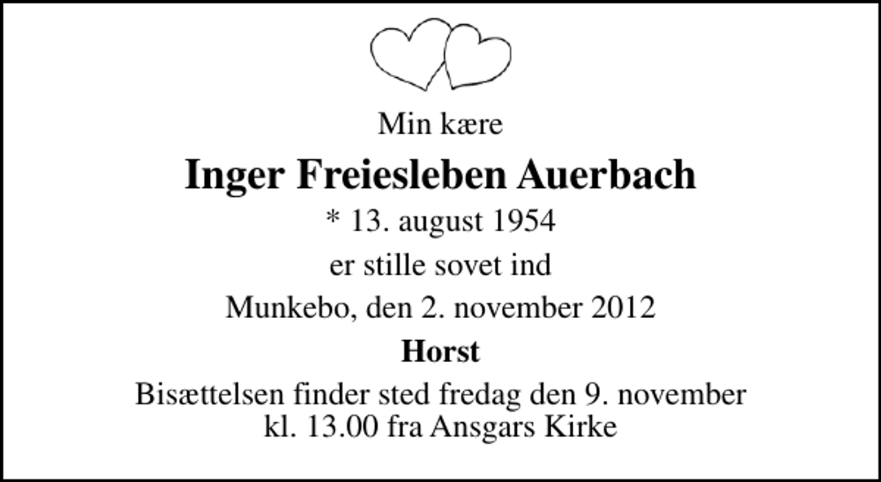 <p>Min kære<br />Inger Freiesleben Auerbach<br />* 13. august 1954<br />er stille sovet ind<br />Munkebo, den 2. november 2012<br />Horst<br />Bisættelsen finder sted fredag den 9. november kl. 13.00 fra Ansgars Kirke</p>