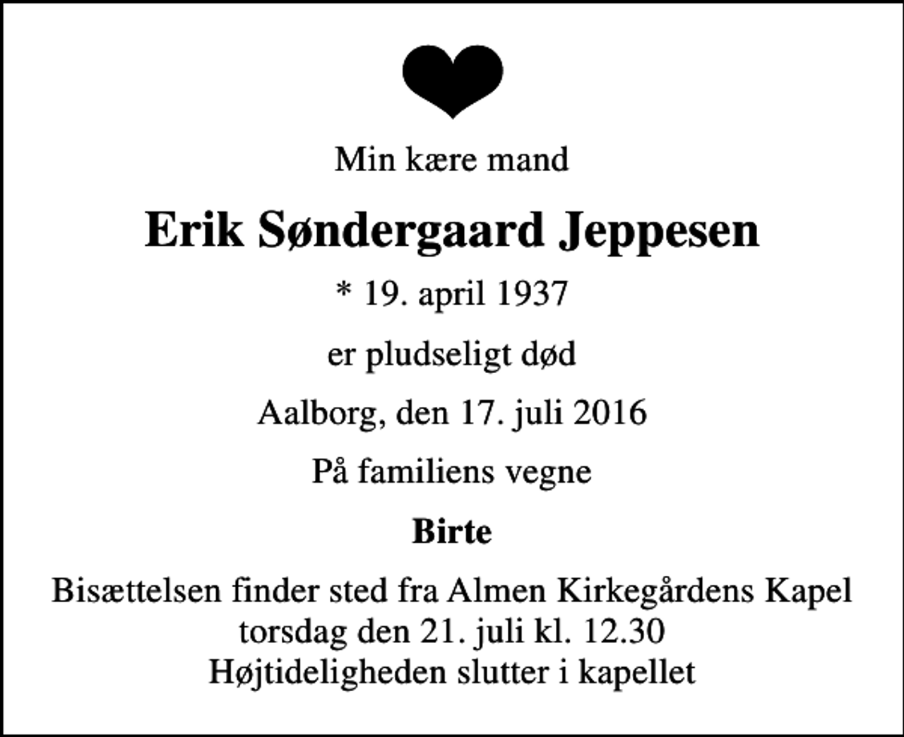 <p>Min kære mand<br />Erik Søndergaard Jeppesen<br />* 19. april 1937<br />er pludseligt død<br />Aalborg, den 17. juli 2016<br />På familiens vegne<br />Birte<br />Bisættelsen finder sted fra Almen Kirkegårdens Kapel torsdag den 21. juli kl. 12.30 Højtideligheden slutter i kapellet</p>