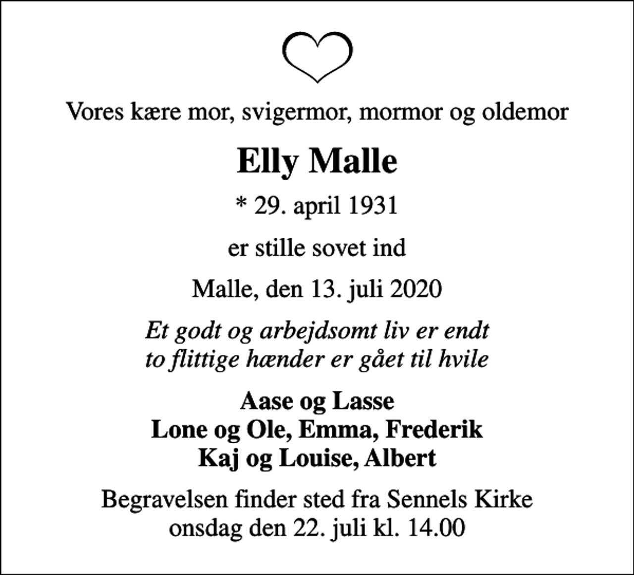 <p>Vores kære mor, svigermor, mormor og oldemor<br />Elly Malle<br />* 29. april 1931<br />er stille sovet ind<br />Malle, den 13. juli 2020<br />Et godt og arbejdsomt liv er endt to flittige hænder er gået til hvile<br />Aase og Lasse Lone og Ole, Emma, Frederik Kaj og Louise, Albert<br />Begravelsen finder sted fra Sennels Kirke onsdag den 22. juli kl. 14.00</p>