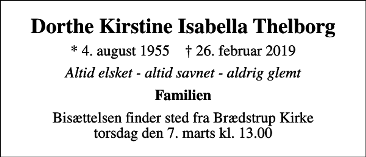 <p>Dorthe Kirstine Isabella Thelborg<br />* 4. august 1955 ✝ 26. februar 2019<br />Altid elsket - altid savnet - aldrig glemt<br />Familien<br />Bisættelsen finder sted fra Brædstrup Kirke torsdag den 7. marts kl. 13.00</p>