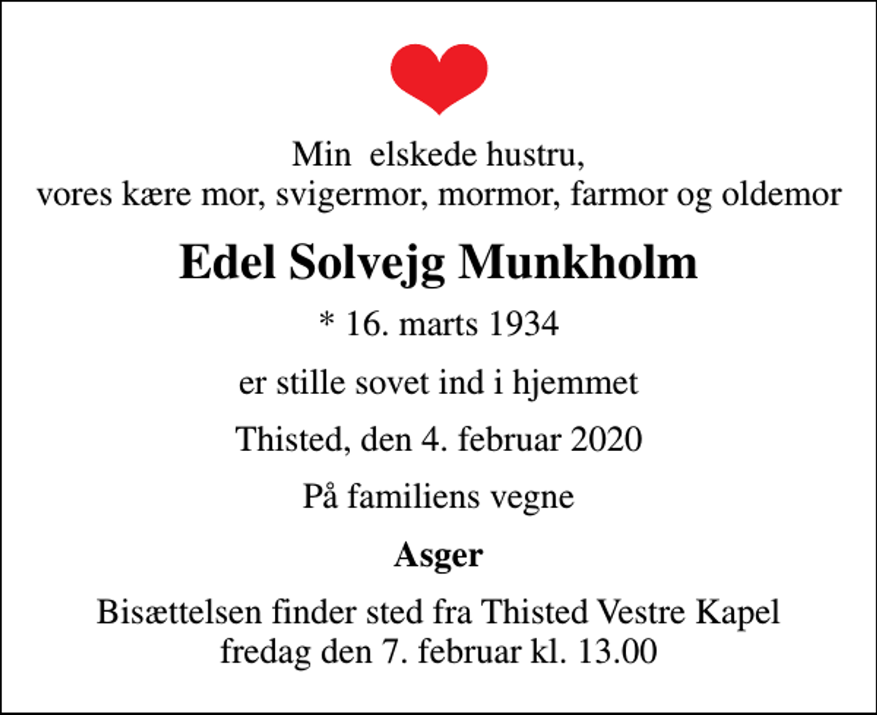<p>Min elskede hustru, vores kære mor, svigermor, mormor, farmor og oldemor<br />Edel Solvejg Munkholm<br />* 16. marts 1934<br />er stille sovet ind i hjemmet<br />Thisted, den 4. februar 2020<br />På familiens vegne<br />Asger<br />Bisættelsen finder sted fra Thisted Vestre Kapel fredag den 7. februar kl. 13.00</p>