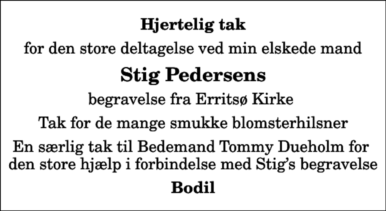 <p>Hjertelig tak<br />for den store deltagelse ved min elskede mand<br />Stig Pedersens<br />begravelse fra Erritsø Kirke<br />Tak for de mange smukke blomsterhilsner<br />En særlig tak til Bedemand Tommy Dueholm for den store hjælp i forbindelse med Stigs begravelse<br />Bodil</p>