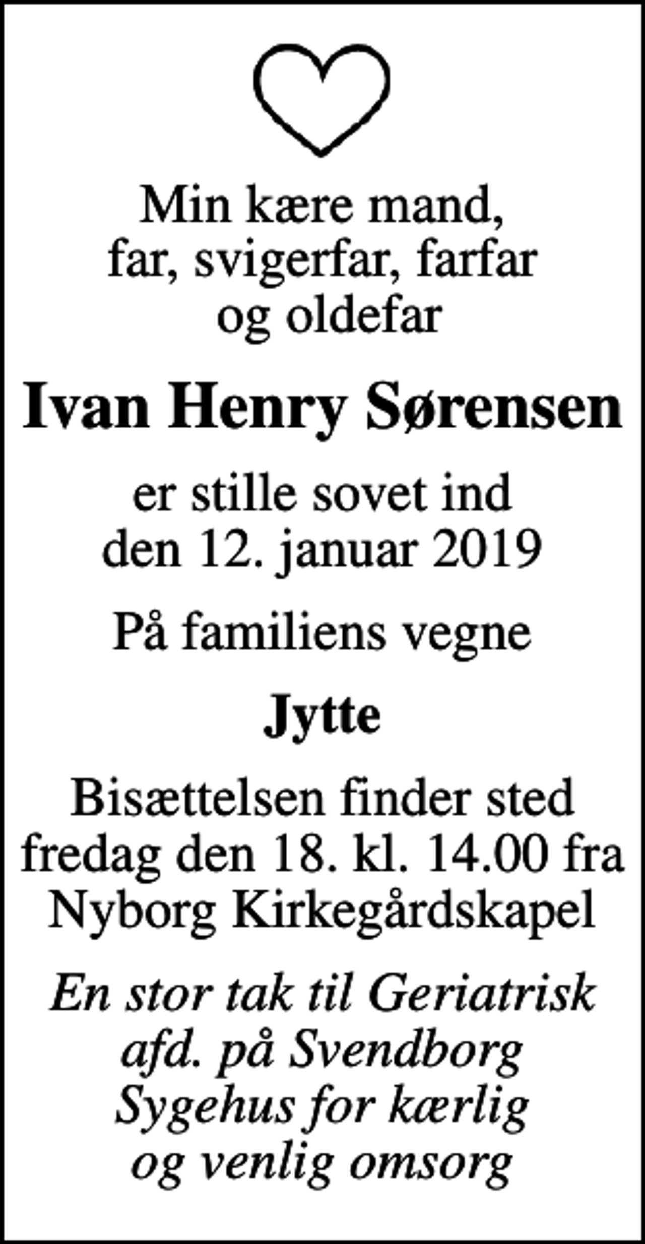 <p>Min kære mand, far, svigerfar, farfar og oldefar<br />Ivan Henry Sørensen<br />er stille sovet ind den 12. januar 2019<br />På familiens vegne<br />Jytte<br />Bisættelsen finder sted fredag den 18. kl. 14.00 fra Nyborg Kirkegårdskapel<br />En stor tak til Geriatrisk afd. på Svendborg Sygehus for kærlig og venlig omsorg</p>