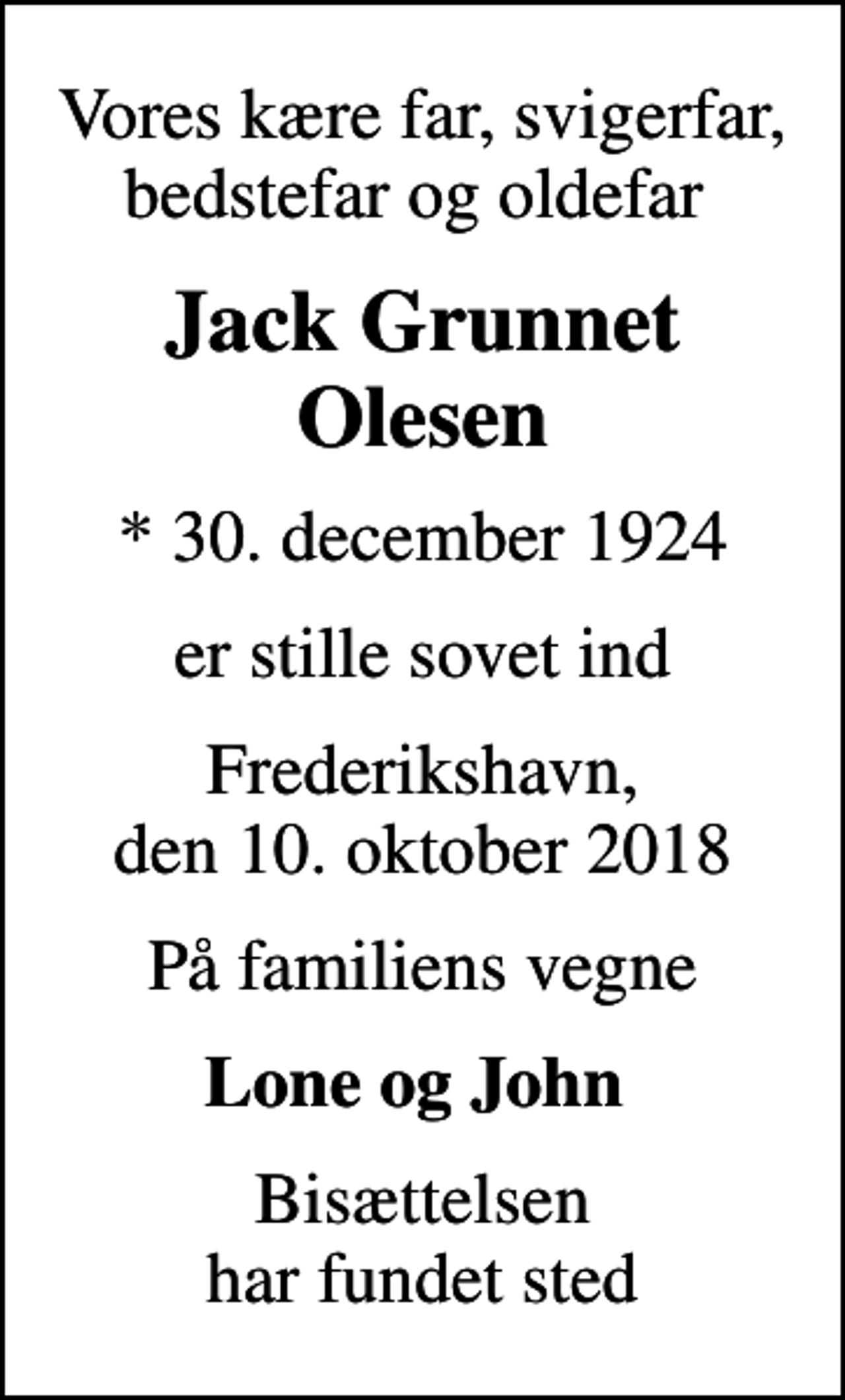 <p>Vores kære far, svigerfar, bedstefar og oldefar<br />Jack Grunnet Olesen<br />* 30. december 1924<br />er stille sovet ind<br />Frederikshavn, den 10. oktober 2018<br />På familiens vegne<br />Lone og John<br />Bisættelsen har fundet sted</p>