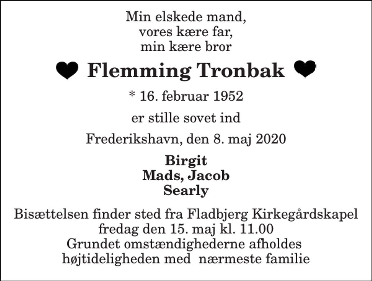 <p>Min elskede mand, vores kære far, min kære bror<br />Flemming Tronbak<br />*​ 16. februar 1952<br />er stille sovet ind<br />Frederikshavn, den 8. maj 2020<br />Birgit Mads, Jacob Searly<br />Bisættelsen finder sted fra Fladbjerg Kirkegårdskapel fredag den 15. maj kl. 11.00 Grundet omstændighederne afholdes højtideligheden med nærmeste familie</p>