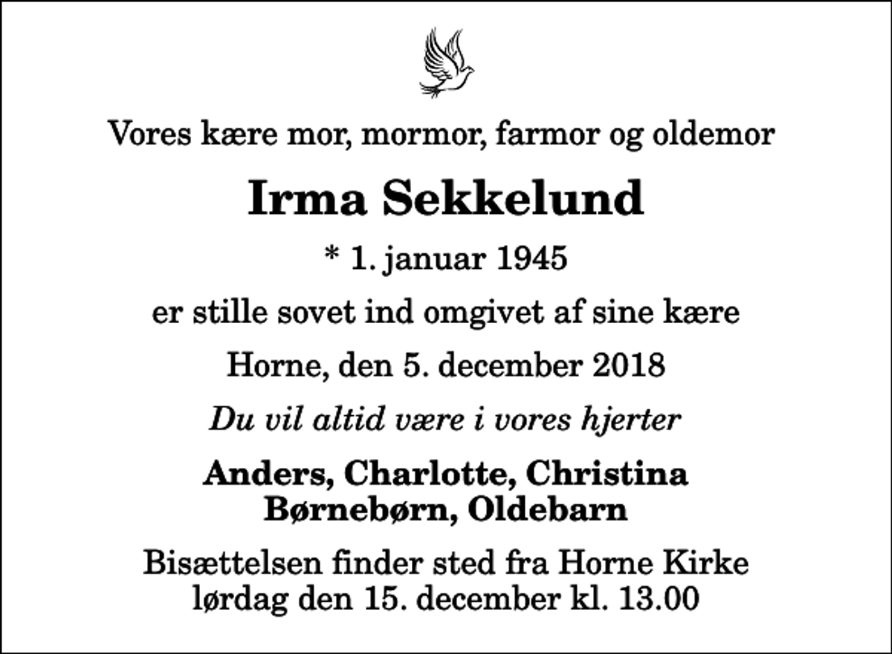 <p>Vores kære mor, mormor, farmor og oldemor<br />Irma Sekkelund<br />* 1. januar 1945<br />er stille sovet ind omgivet af sine kære<br />Horne, den 5. december 2018<br />Du vil altid være i vores hjerter<br />Anders, Charlotte, Christina Børnebørn, Oldebarn<br />Bisættelsen finder sted fra Horne Kirke lørdag den 15. december kl. 13.00</p>