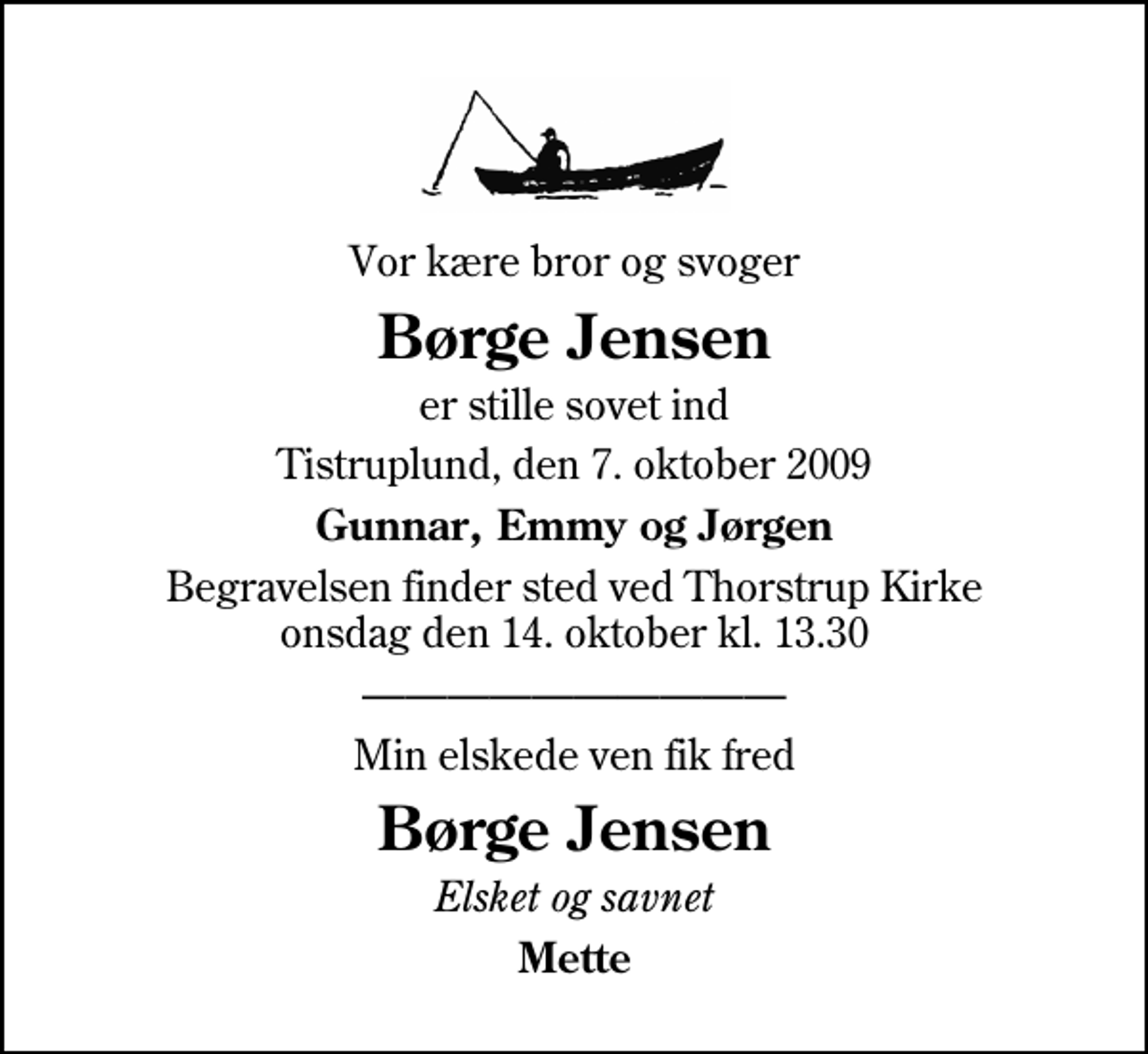 <p>Vor kære bror og svoger<br />Børge Jensen<br />er stille sovet ind<br />Tistruplund, den 7. oktober 2009<br />Gunnar, Emmy og Jørgen<br />Begravelsen finder sted ved Thorstrup Kirke onsdag den 14. oktober kl. 13.30<br />Min elskede ven fik fred<br />Børge Jensen<br />Elsket og savnet<br />Mette</p>