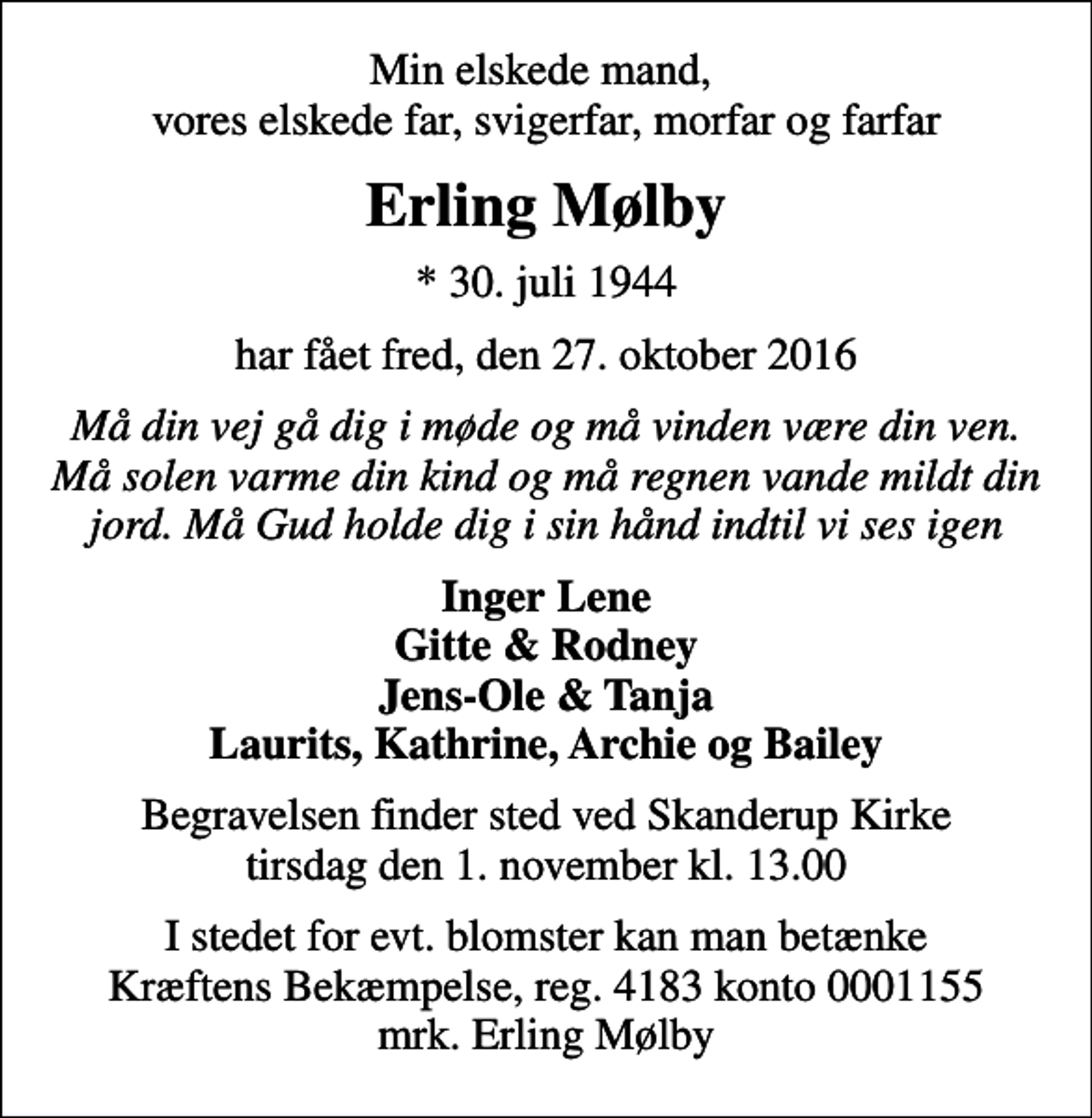<p>Min elskede mand, vores elskede far, svigerfar, morfar og farfar<br />Erling Mølby<br />* 30. juli 1944<br />har fået fred, den 27. oktober 2016<br />Må din vej gå dig i møde og må vinden være din ven. Må solen varme din kind og må regnen vande mildt din jord. Må Gud holde dig i sin hånd indtil vi ses igen<br />Inger Lene Gitte &amp; Rodney Jens-Ole &amp; Tanja Laurits, Kathrine, Archie og Bailey<br />Begravelsen finder sted ved Skanderup Kirke tirsdag den 1. november kl. 13.00<br />I stedet for evt. blomster kan man betænke<br />Kræftens Bekæmpelse reg.4183konto0001155mrk. Erling<br />Mølby</p>