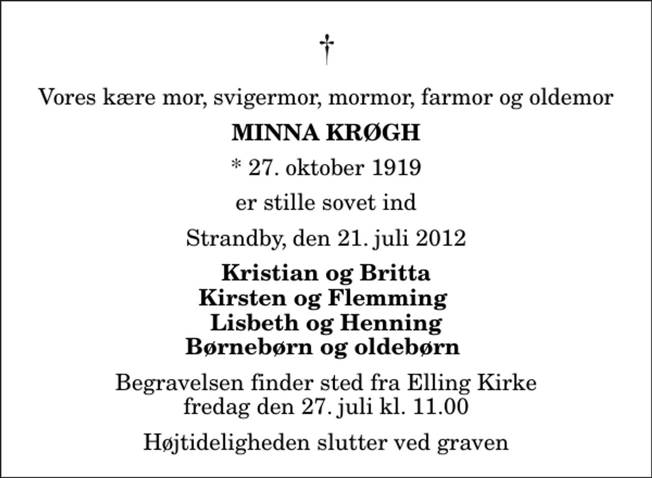 <p>Vores kære mor, svigermor, mormor, farmor og oldemor<br />Minna Krøgh<br />* 27. oktober 1919<br />er stille sovet ind<br />Strandby, den 21. juli 2012<br />Kristian og Britta Kirsten og Flemming Lisbeth og Henning Børnebørn og oldebørn<br />Begravelsen finder sted fra Elling Kirke fredag den 27. juli kl. 11.00 Højtideligheden slutter ved graven</p>