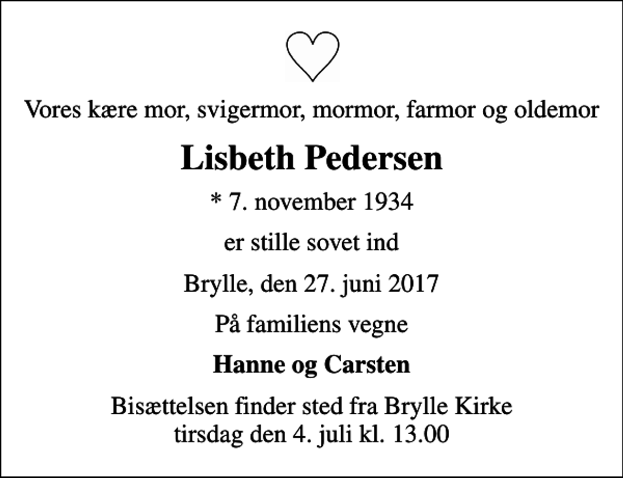 <p>Vores kære mor, svigermor, mormor, farmor og oldemor<br />Lisbeth Pedersen<br />* 7. november 1934<br />er stille sovet ind<br />Brylle, den 27. juni 2017<br />På familiens vegne<br />Hanne og Carsten<br />Bisættelsen finder sted fra Brylle Kirke tirsdag den 4. juli kl. 13.00</p>