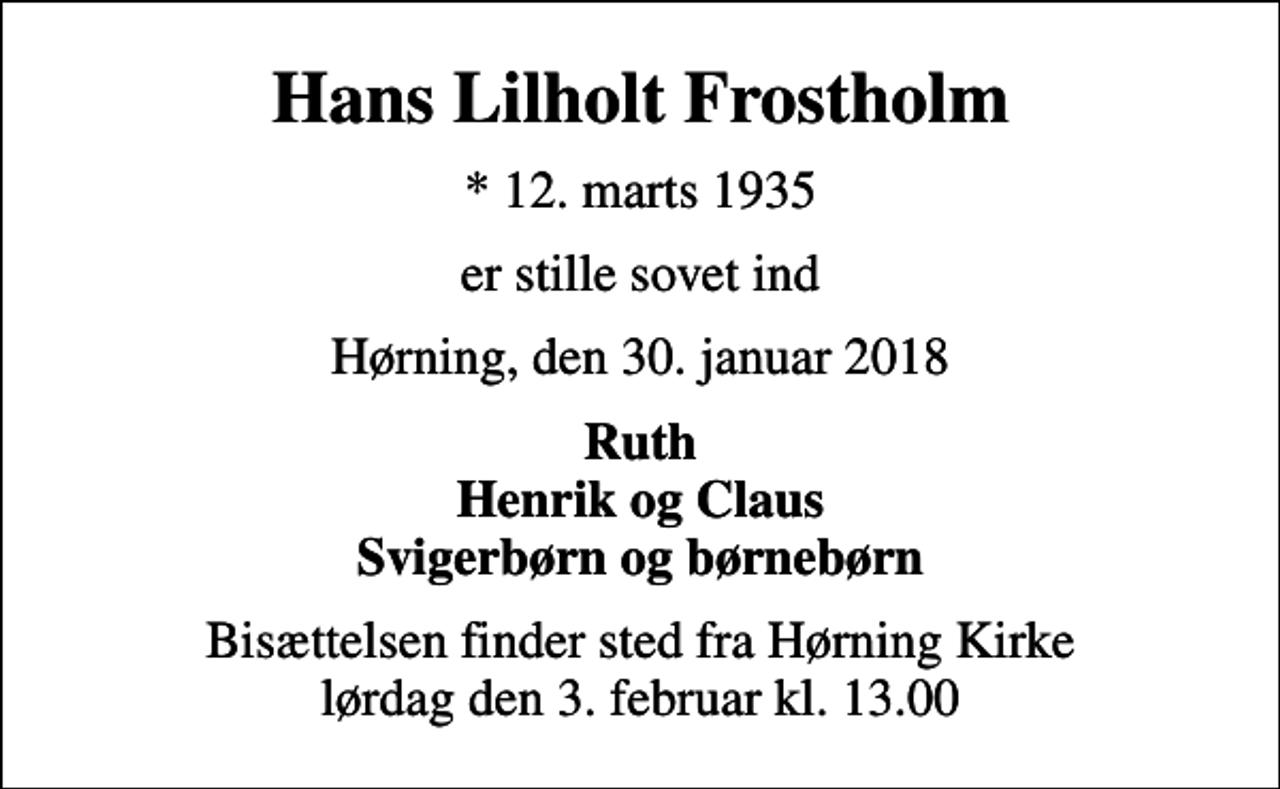<p>Hans Lilholt Frostholm<br />* 12. marts 1935<br />er stille sovet ind<br />Hørning, den 30. januar 2018<br />Ruth Henrik og Claus Svigerbørn og børnebørn<br />Bisættelsen finder sted fra Hørning Kirke lørdag den 3. februar kl. 13.00</p>