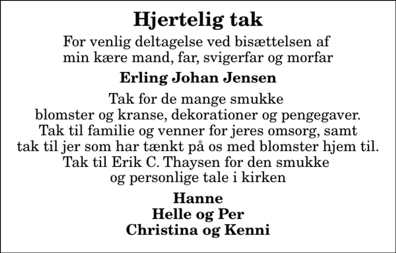 <p>Hjertelig tak<br />For venlig deltagelse ved bisættelsen af min kære mand, far, svigerfar og morfar<br />Erling Johan Jensen<br />Tak for de mange smukke blomster og kranse, dekorationer og pengegaver. Tak til familie og venner for jeres omsorg, samt tak til jer som har tænkt på os med blomster hjem til. Tak til Erik C. Thaysen for den smukke og personlige tale i kirken<br />Hanne Helle og Per Christina og Kenni</p>