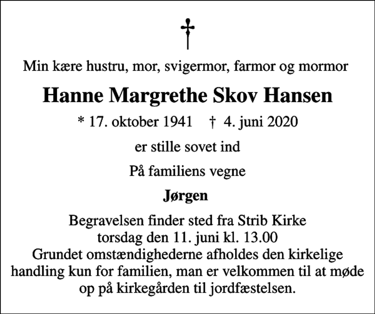 <p>Min kære hustru, mor, svigermor, farmor og mormor<br />Hanne Margrethe Skov Hansen<br />* 17. oktober 1941 ✝ 4. juni 2020<br />er stille sovet ind<br />På familiens vegne<br />Jørgen<br />Begravelsen finder sted fra Strib Kirke torsdag den 11. juni kl. 13.00 Grundet omstændighederne afholdes den kirkelige handling kun for familien, man er velkommen til at møde op på kirkegården til jordfæstelsen.</p>