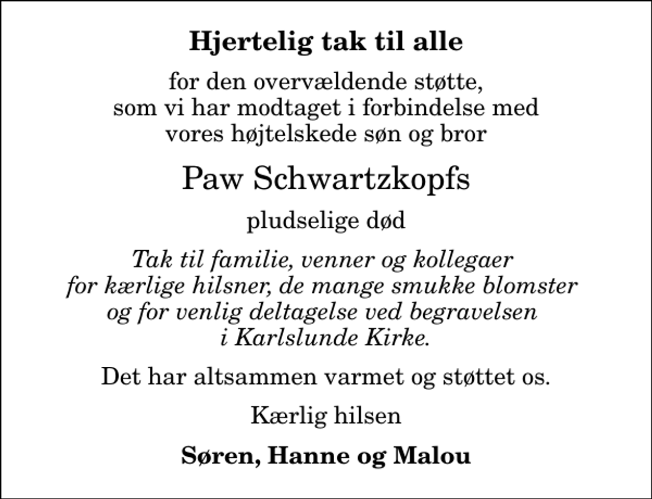 <p>Hjertelig tak til alle<br />for den overvældende støtte, som vi har modtaget i forbindelse med vores højtelskede søn og bror<br />Paw Schwartzkopfs<br />pludselige død<br />Tak til familie, venner og kollegaer for kærlige hilsner, de mange smukke blomster og for venlig deltagelse ved begravelsen i Karlslunde Kirke.<br />Det har altsammen varmet og støttet os.<br />Kærlig hilsen<br />Søren, Hanne og Malou</p>