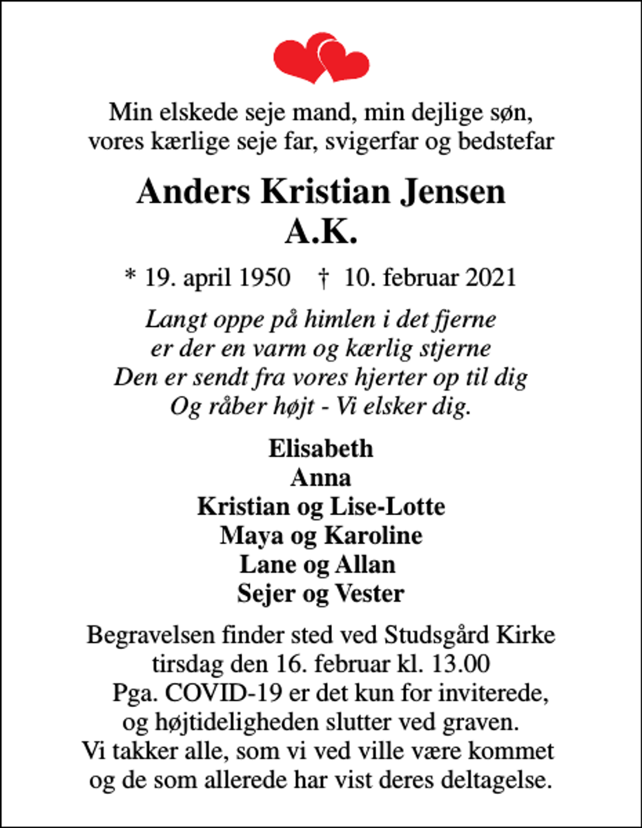 <p>Min elskede seje mand, min dejlige søn, vores kærlige seje far, svigerfar og bedstefar<br />Anders Kristian Jensen A.K.<br />* 19. april 1950 ✝ 10. februar 2021<br />Langt oppe på himlen i det fjerne er der en varm og kærlig stjerne Den er sendt fra vores hjerter op til dig Og råber højt - Vi elsker dig.<br />Elisabeth Anna Kristian og Lise-Lotte Maya og Karoline Lane og Allan Sejer og Vester<br />Begravelsen finder sted ved Studsgård Kirke tirsdag den 16. februar kl. 13.00 Pga. COVID-19 er det kun for inviterede, og højtideligheden slutter ved graven. Vi takker alle, som vi ved ville være kommet og de som allerede har vist deres deltagelse.</p>